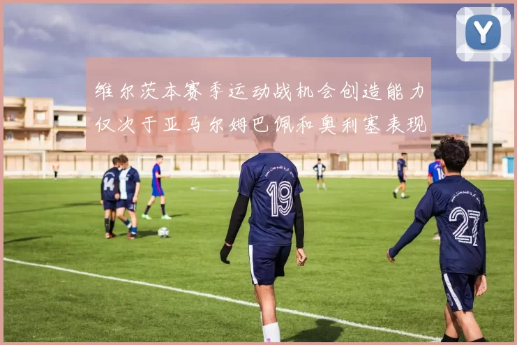 维尔茨本赛季运动战机会创造能力仅次于亚马尔姆巴佩和奥利塞表现突出