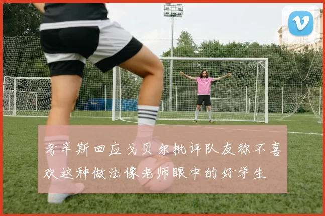 考辛斯回应戈贝尔批评队友称不喜欢这种做法像老师眼中的好学生