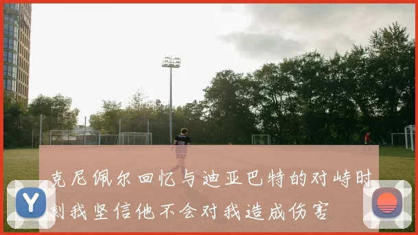 克尼佩尔回忆与迪亚巴特的对峙时刻我坚信他不会对我造成伤害