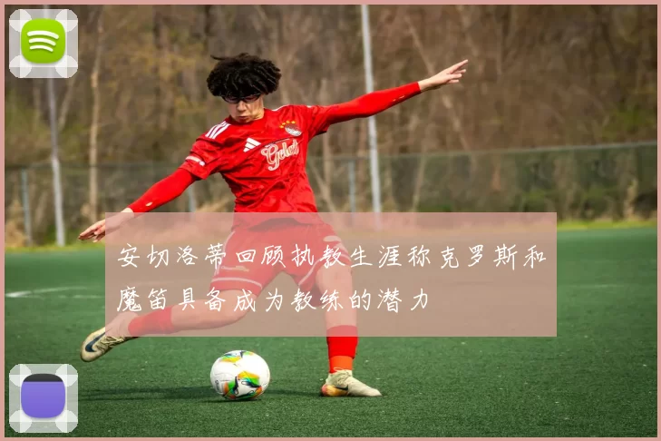 安切洛蒂回顾执教生涯称克罗斯和魔笛具备成为教练的潜力