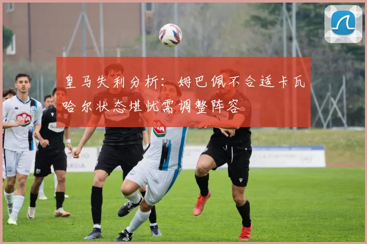 皇马失利分析：姆巴佩不合适卡瓦哈尔状态堪忧需调整阵容