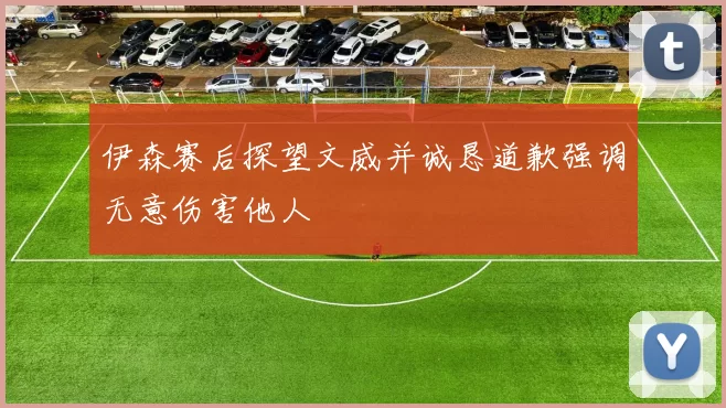 伊森赛后探望文威并诚恳道歉强调无意伤害他人