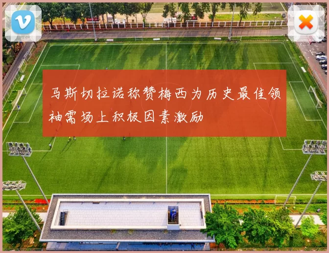 马斯切拉诺称赞梅西为历史最佳领袖需场上积极因素激励