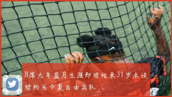 B席九年蓝月生涯即将结束31岁未谈续约或今夏自由离队