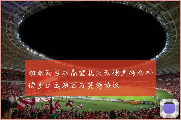 切尔西与水晶宫就杰西德里转会补偿金达成超百万英镑协议