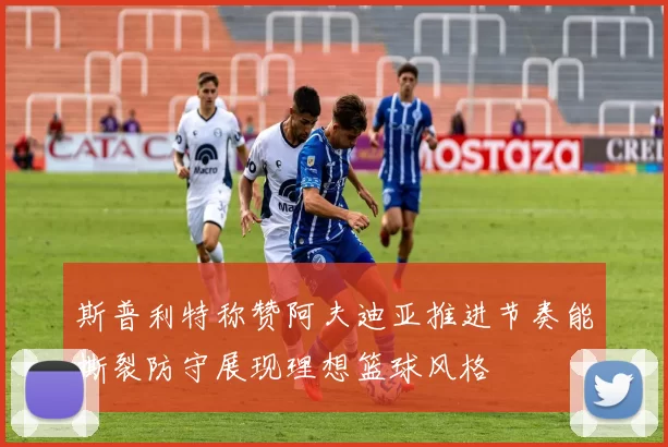 斯普利特称赞阿夫迪亚推进节奏能撕裂防守展现理想篮球风格