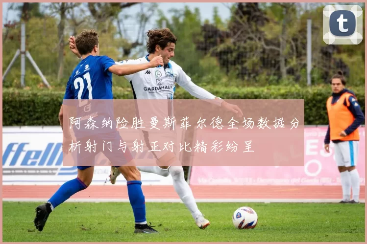 阿森纳险胜曼斯菲尔德全场数据分析射门与射正对比精彩纷呈