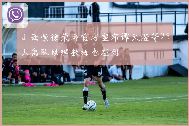 山西崇德荣海官方宣布谭天澄等25人离队助理教练也在列