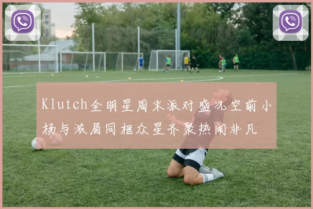 Klutch全明星周末派对盛况空前小杨与浓眉同框众星齐聚热闹非凡