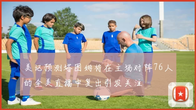美记预测塔图姆将在主场对阵76人的全美直播中复出引发关注
