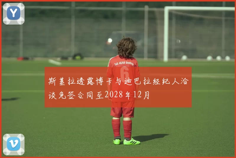 斯基拉透露博卡与迪巴拉经纪人洽谈免签合同至2028年12月