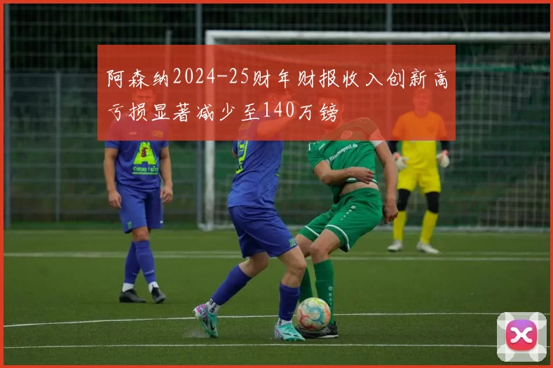 阿森纳2024-25财年财报收入创新高亏损显著减少至140万镑