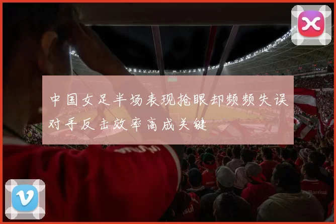 中国女足半场表现抢眼却频频失误对手反击效率高成关键