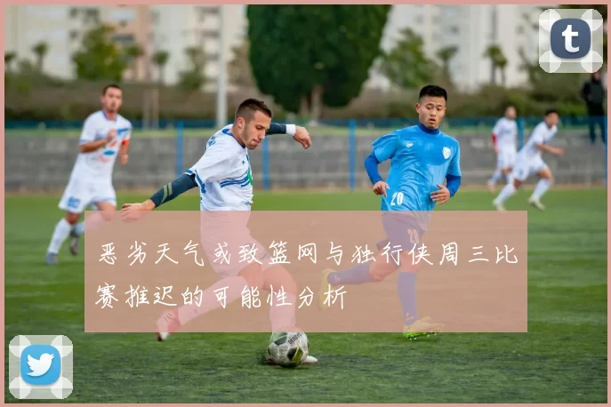 恶劣天气或致篮网与独行侠周三比赛推迟的可能性分析