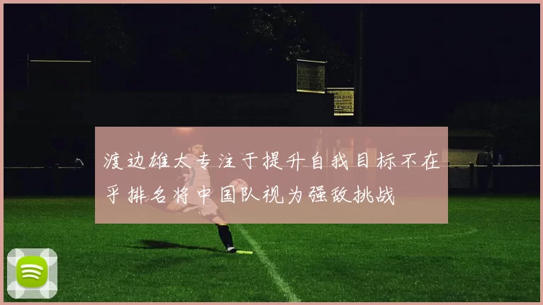 渡边雄太专注于提升自我目标不在乎排名将中国队视为强敌挑战