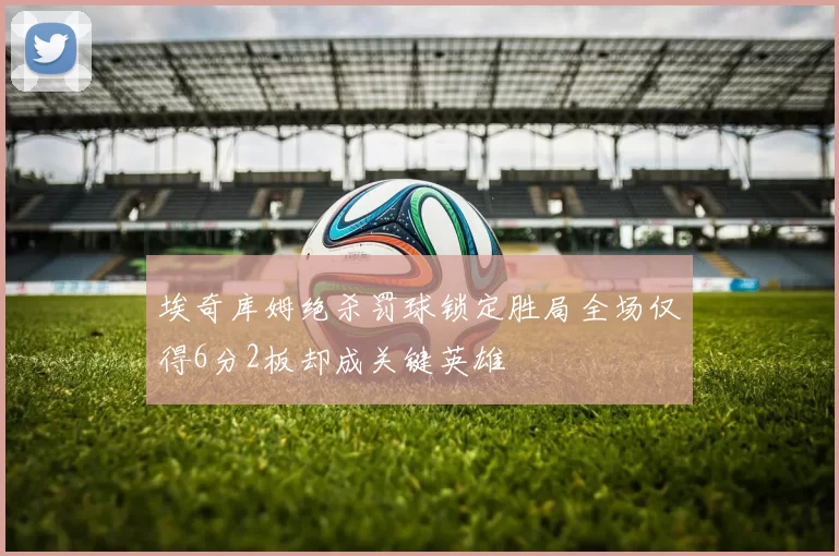 埃奇库姆绝杀罚球锁定胜局全场仅得6分2板却成关键英雄