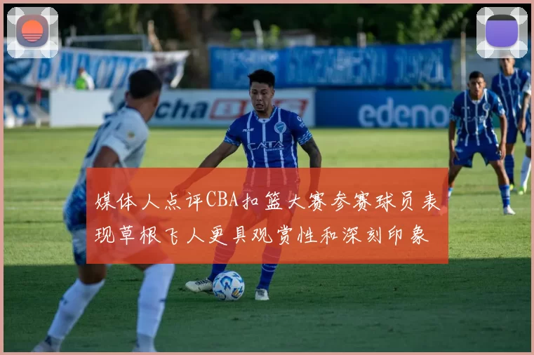 媒体人点评CBA扣篮大赛参赛球员表现草根飞人更具观赏性和深刻印象