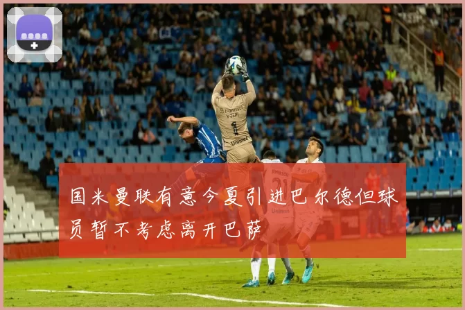国米曼联有意今夏引进巴尔德但球员暂不考虑离开巴萨
