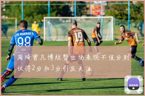 周琦曾凡博短暂出场表现不佳分别仅得2分和3分引发关注