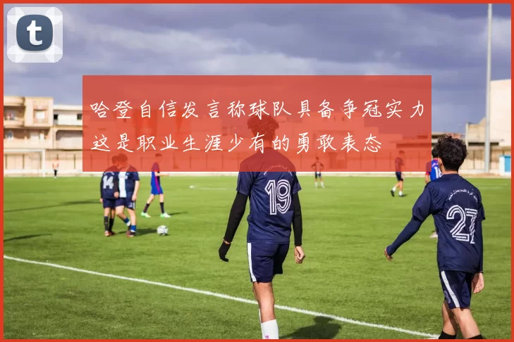 哈登自信发言称球队具备争冠实力这是职业生涯少有的勇敢表态