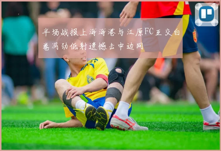 半场战报上海海港与江原FC互交白卷冯劲低射遗憾击中边网