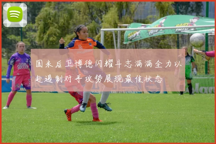 国米后卫博德闪耀斗志满满全力以赴遏制对手攻势展现最佳状态
