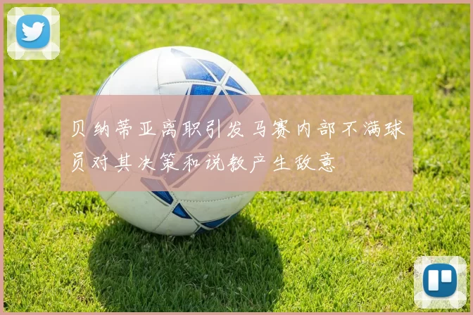 贝纳蒂亚离职引发马赛内部不满球员对其决策和说教产生敌意
