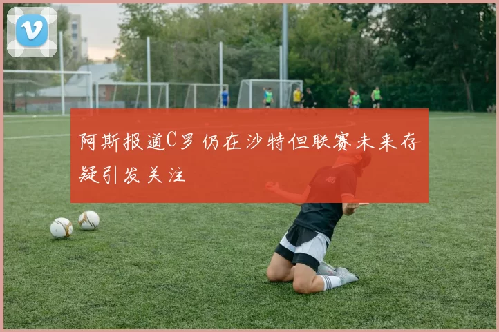 阿斯报道C罗仍在沙特但联赛未来存疑引发关注