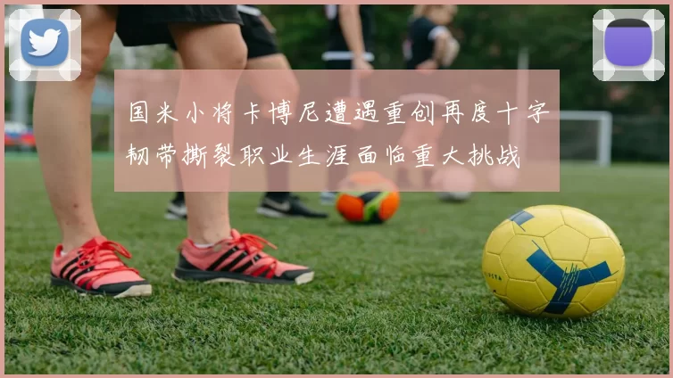 国米小将卡博尼遭遇重创再度十字韧带撕裂职业生涯面临重大挑战