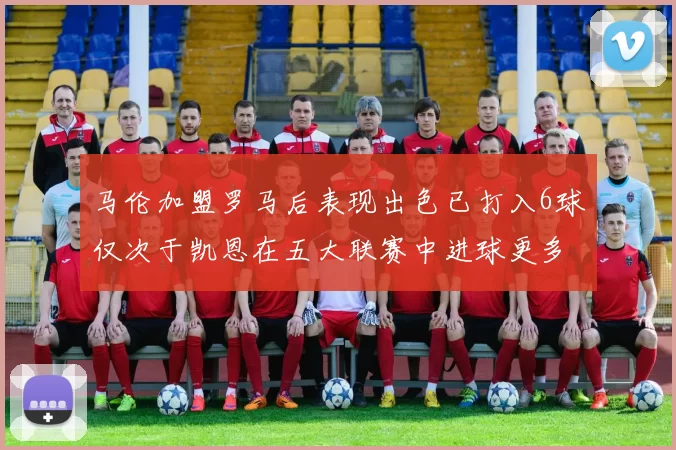 马伦加盟罗马后表现出色已打入6球仅次于凯恩在五大联赛中进球更多