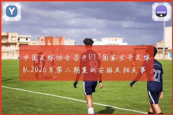 中国足球协会召开U17国家女子足球队2026年第二期集训安排及相关事项通知