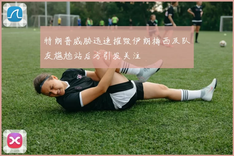 特朗普威胁迅速摧毁伊朗梅西及队友尴尬站后方引发关注